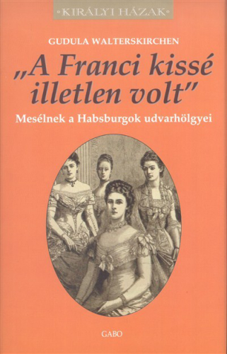 "A FRANCI KISSÉ ILLETLEN VOLT" - MESÉLNEK A HABSBURGOK UDVARHÖLGYEI /KIRÁLYI HÁZAK